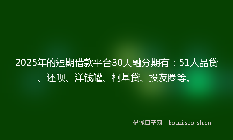 2025年的短期借款平台30天融分期有：51人品贷、还呗、洋钱罐、柯基贷、投友圈等。