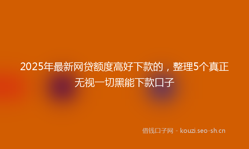 2025年最新网贷额度高好下款的，整理5个真正无视一切黑能下款口子