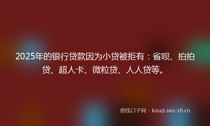 2025年的银行贷款因为小贷被拒有：省呗、拍拍贷、超人卡、微粒贷、人人贷等。