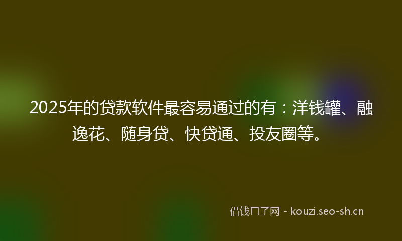 2025年的贷款软件最容易通过的有：洋钱罐、融逸花、随身贷、快贷通、投友圈等。