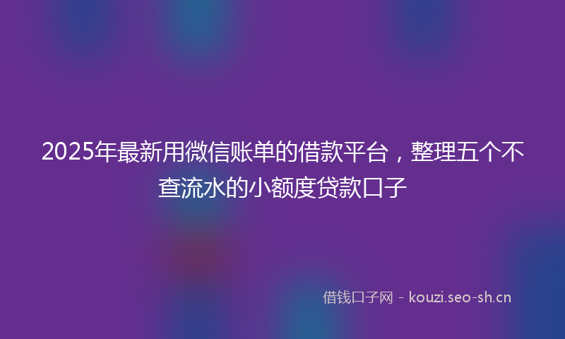 2025年最新用微信账单的借款平台，整理五个不查流水的小额度贷款口子