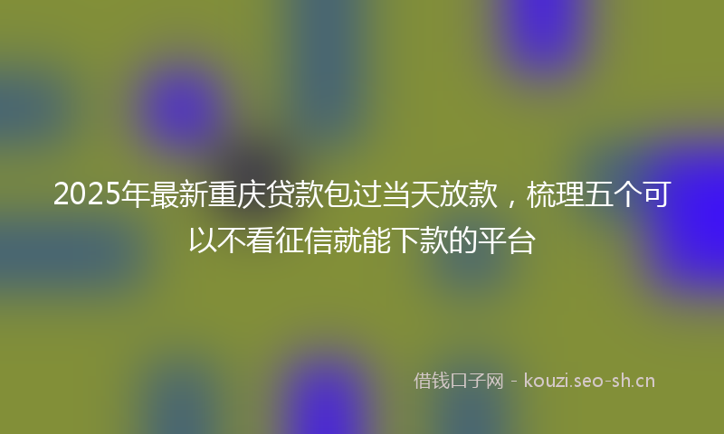 2025年最新重庆贷款包过当天放款，梳理五个可以不看征信就能下款的平台