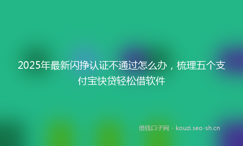 2025年最新闪挣认证不通过怎么办，梳理五个支付宝快贷轻松借软件