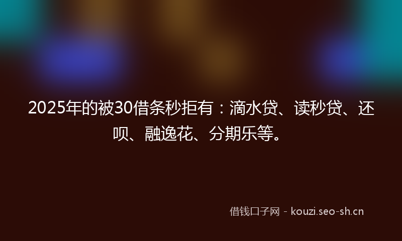 2025年的被30借条秒拒有：滴水贷、读秒贷、还呗、融逸花、分期乐等。