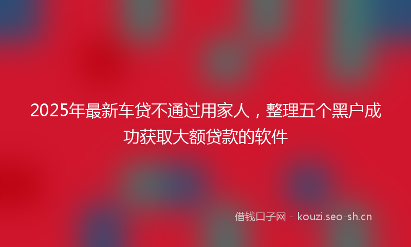 2025年最新车贷不通过用家人，整理五个黑户成功获取大额贷款的软件