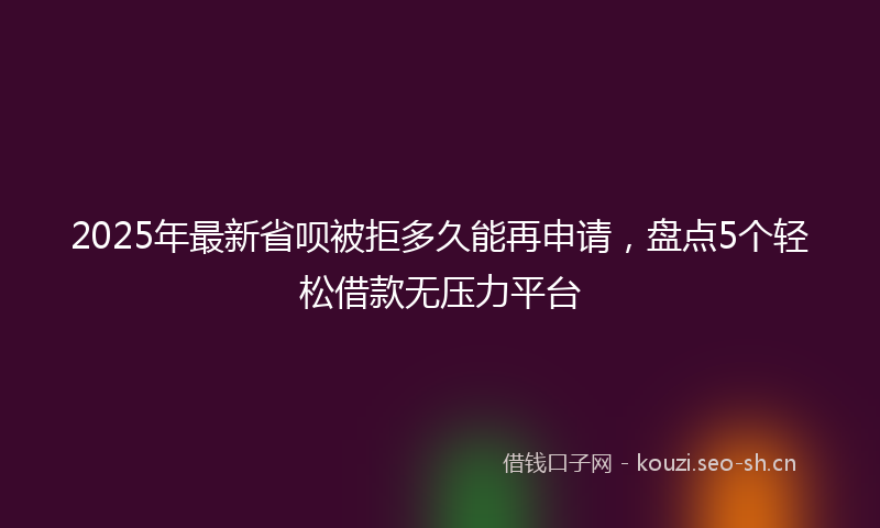2025年最新省呗被拒多久能再申请，盘点5个轻松借款无压力平台
