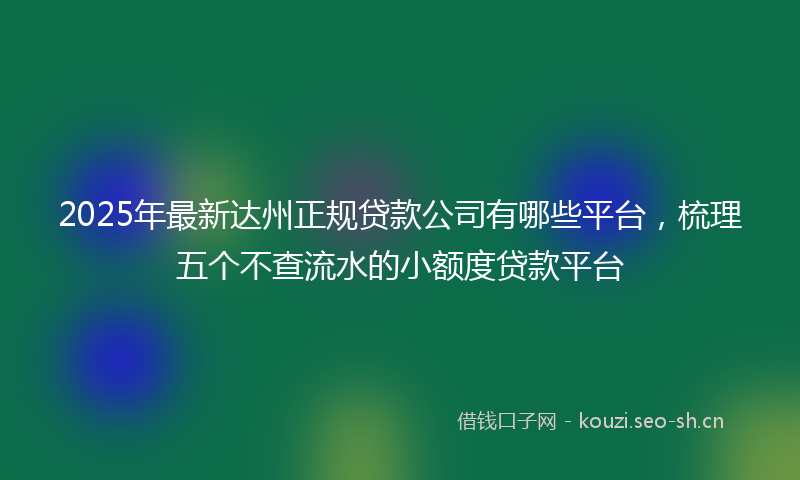 2025年最新达州正规贷款公司有哪些平台，梳理五个不查流水的小额度贷款平台