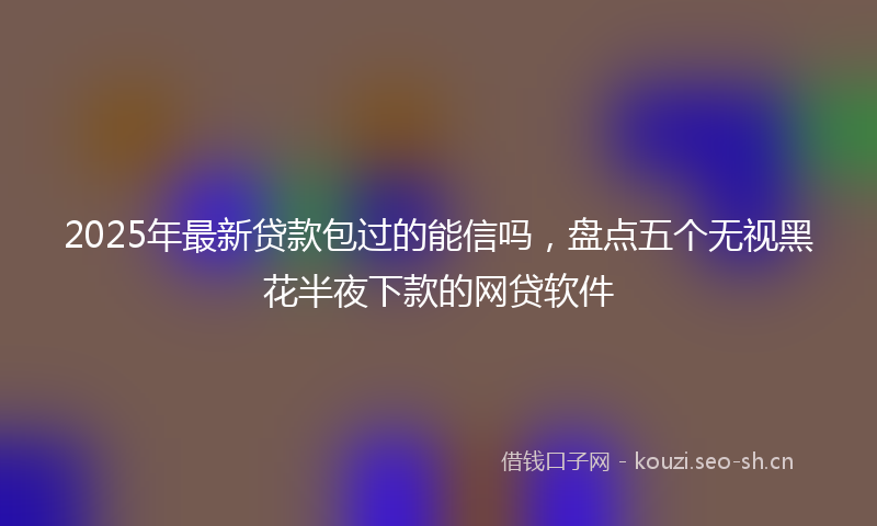 2025年最新贷款包过的能信吗，盘点五个无视黑花半夜下款的网贷软件
