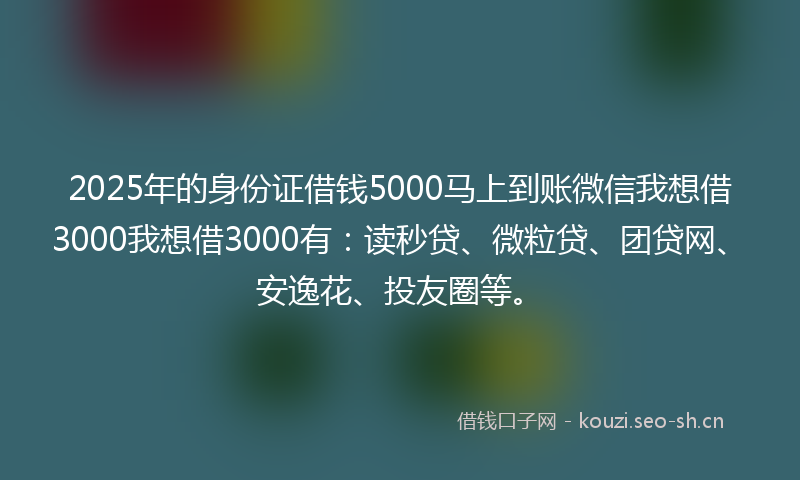 2025年的身份证借钱5000马上到账微信我想借3000我想借3000有：读秒贷、微粒贷、团贷网、安逸花、投友圈等。