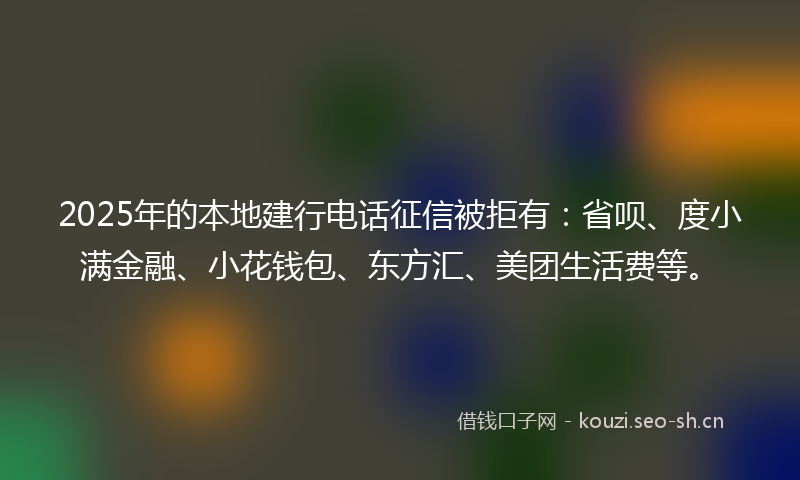 2025年的本地建行电话征信被拒有：省呗、度小满金融、小花钱包、东方汇、美团生活费等。
