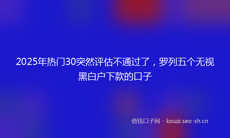 2025年热门30突然评估不通过了，罗列五个无视黑白户下款的口子