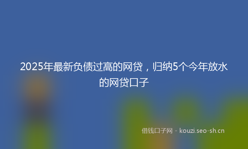 2025年最新负债过高的网贷，归纳5个今年放水的网贷口子