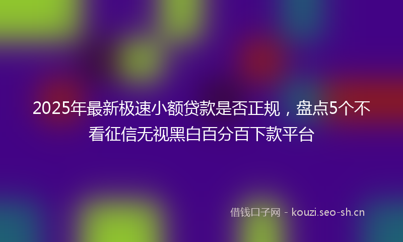 2025年最新极速小额贷款是否正规，盘点5个不看征信无视黑白百分百下款平台