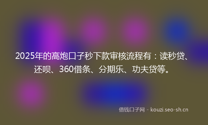 2025年的高炮口子秒下款审核流程有：读秒贷、还呗、360借条、分期乐、功夫贷等。