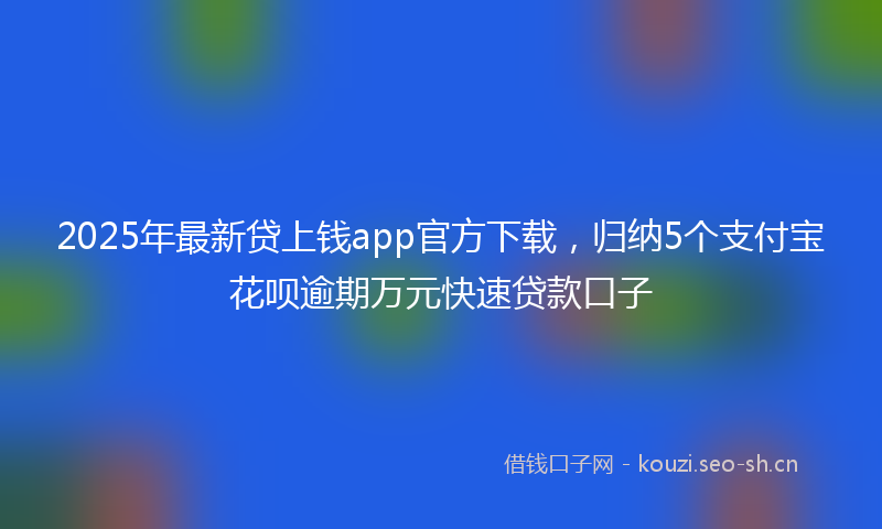 2025年最新贷上钱app官方下载，归纳5个支付宝花呗逾期万元快速贷款口子