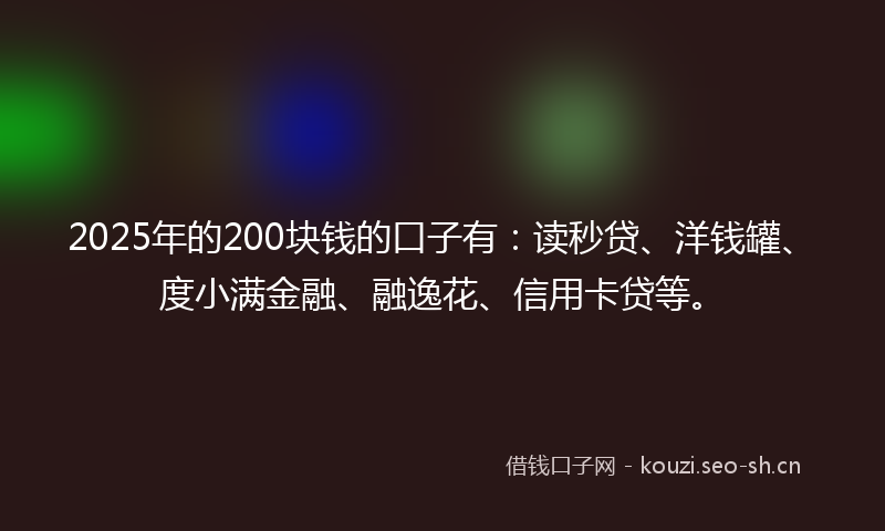 2025年的200块钱的口子有：读秒贷、洋钱罐、度小满金融、融逸花、信用卡贷等。