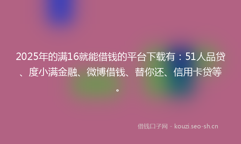 2025年的满16就能借钱的平台下载有：51人品贷、度小满金融、微博借钱、替你还、信用卡贷等。