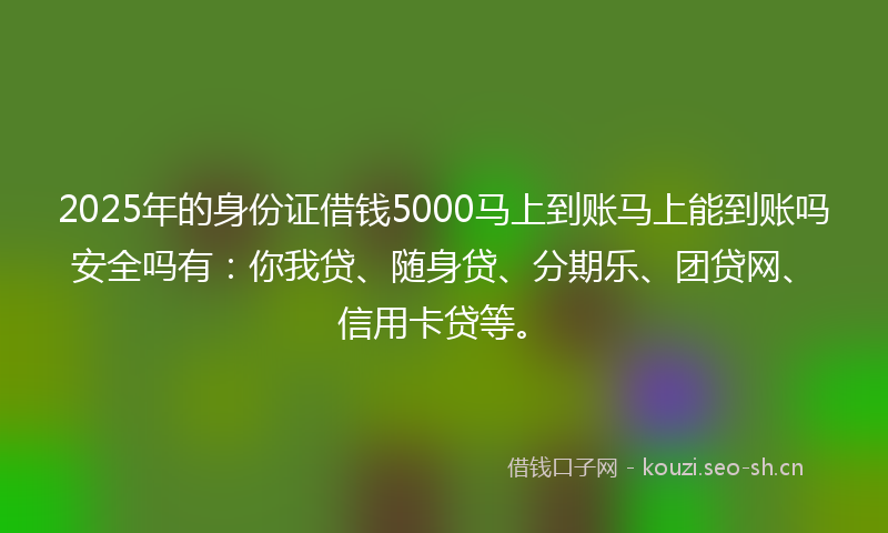 2025年的身份证借钱5000马上到账马上能到账吗安全吗有：你我贷、随身贷、分期乐、团贷网、信用卡贷等。