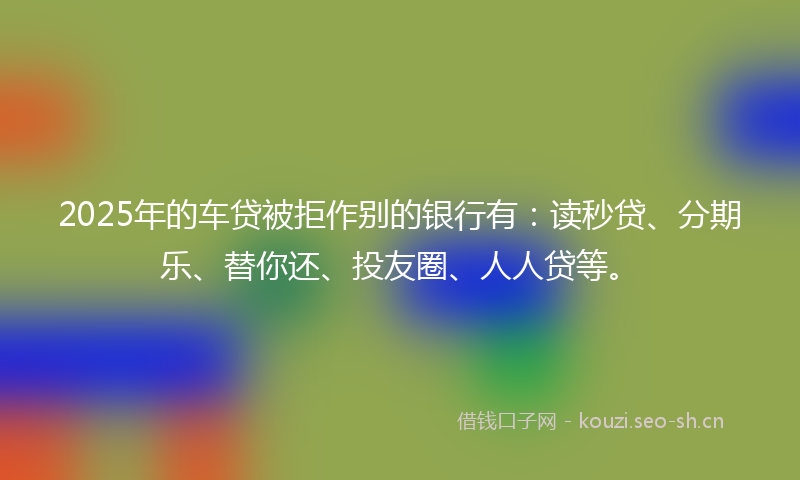 2025年的车贷被拒作别的银行有：读秒贷、分期乐、替你还、投友圈、人人贷等。