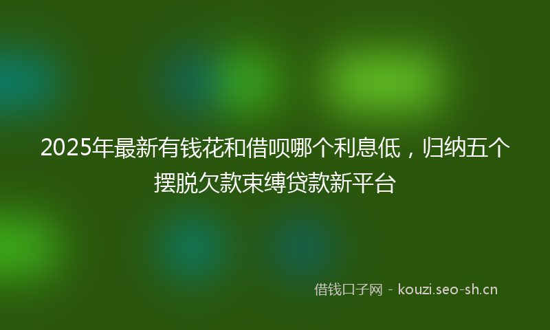 2025年最新有钱花和借呗哪个利息低，归纳五个摆脱欠款束缚贷款新平台