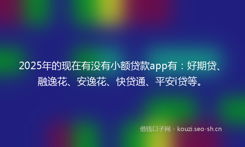 2025年的现在有没有小额贷款app有：好期贷、融逸花、安逸花、快贷通、平安i贷等。