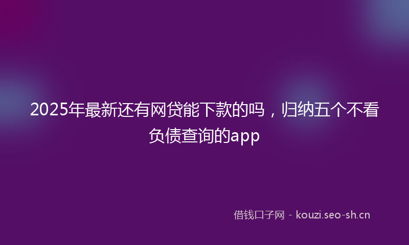 2025年最新还有网贷能下款的吗，归纳五个不看负债查询的app