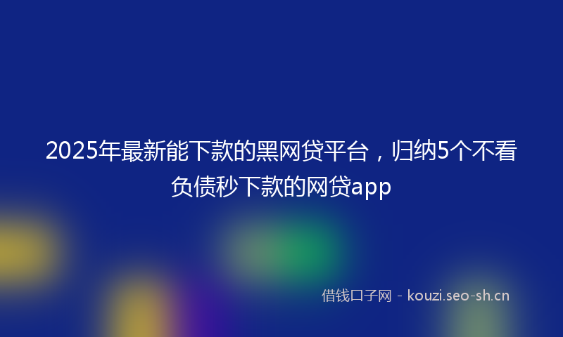2025年最新能下款的黑网贷平台，归纳5个不看负债秒下款的网贷app