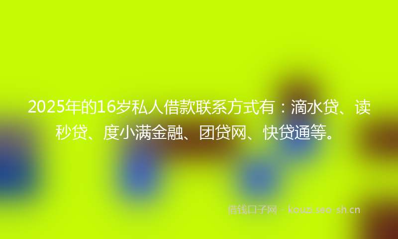 2025年的16岁私人借款联系方式有：滴水贷、读秒贷、度小满金融、团贷网、快贷通等。