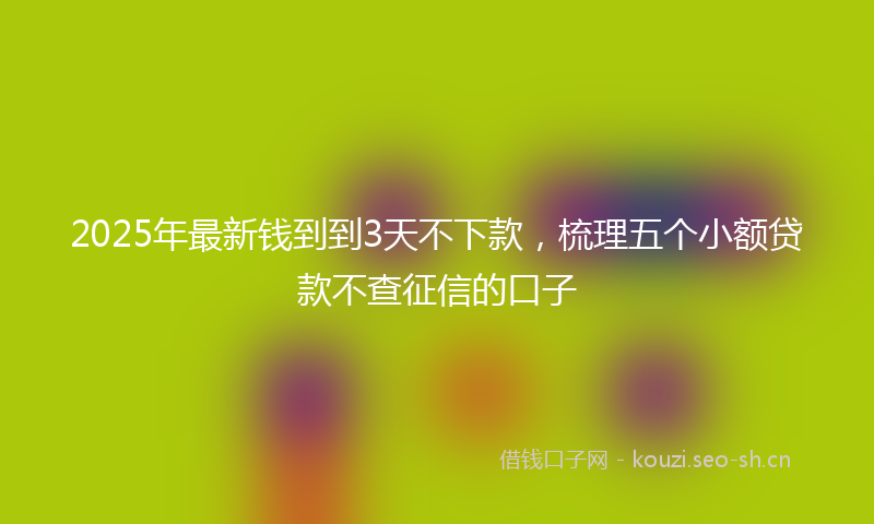 2025年最新钱到到3天不下款，梳理五个小额贷款不查征信的口子