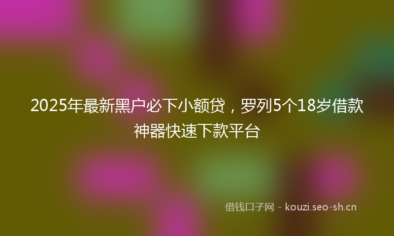 2025年最新黑户必下小额贷，罗列5个18岁借款神器快速下款平台