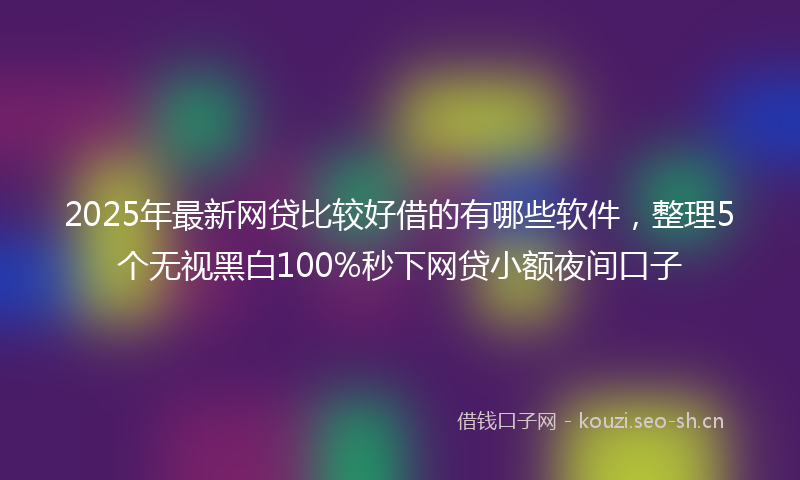 2025年最新网贷比较好借的有哪些软件，整理5个无视黑白100%秒下网贷小额夜间口子