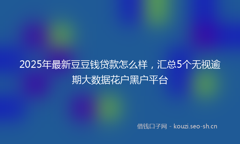 2025年最新豆豆钱贷款怎么样，汇总5个无视逾期大数据花户黑户平台