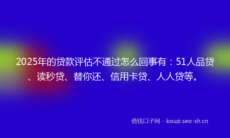 2025年的贷款评估不通过怎么回事有：51人品贷、读秒贷、替你还、信用卡贷、人人贷等。
