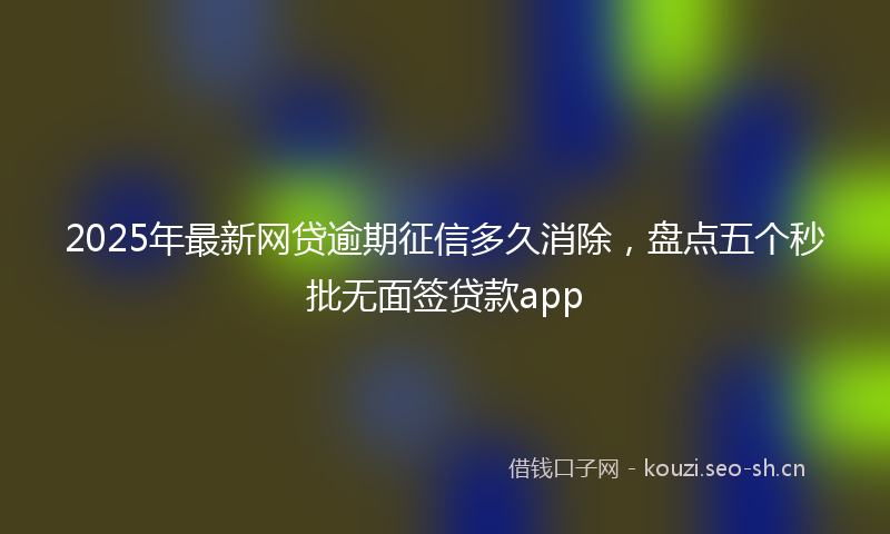 2025年最新网贷逾期征信多久消除，盘点五个秒批无面签贷款app