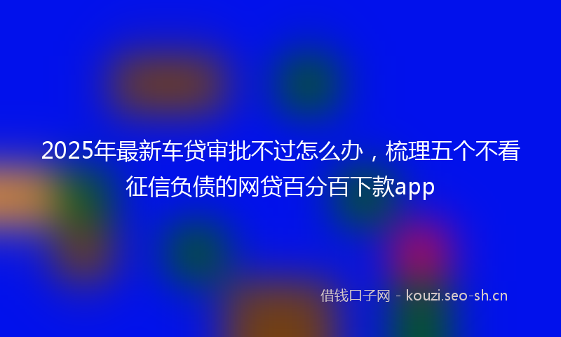 2025年最新车贷审批不过怎么办，梳理五个不看征信负债的网贷百分百下款app