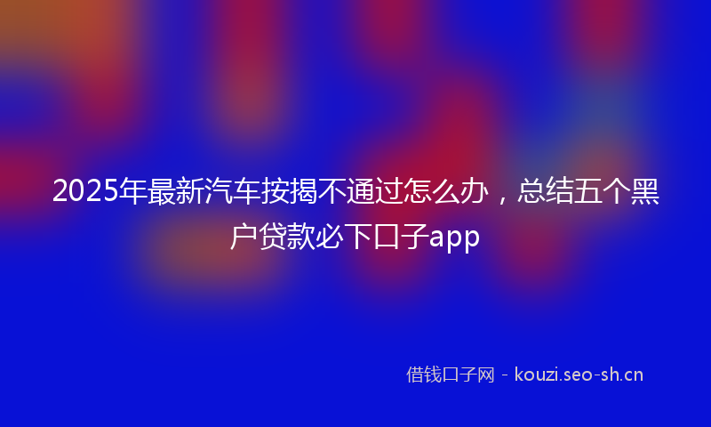2025年最新汽车按揭不通过怎么办，总结五个黑户贷款必下口子app