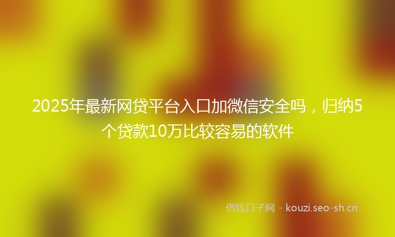 2025年最新网贷平台入口加微信安全吗，归纳5个贷款10万比较容易的软件