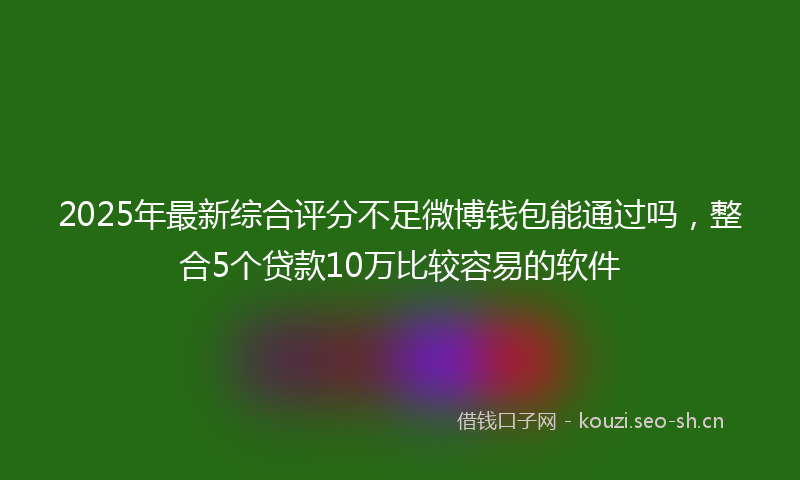 2025年最新综合评分不足微博钱包能通过吗，整合5个贷款10万比较容易的软件