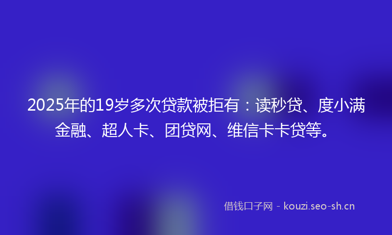 2025年的19岁多次贷款被拒有：读秒贷、度小满金融、超人卡、团贷网、维信卡卡贷等。