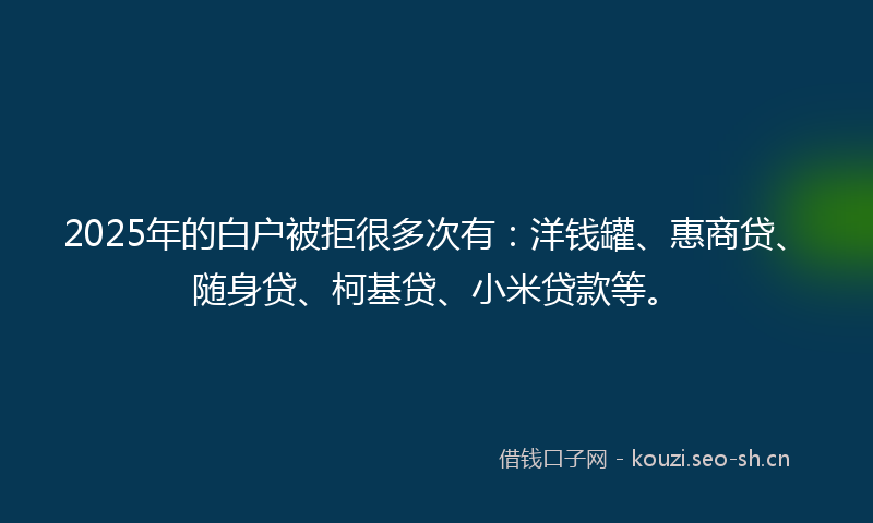 2025年的白户被拒很多次有：洋钱罐、惠商贷、随身贷、柯基贷、小米贷款等。
