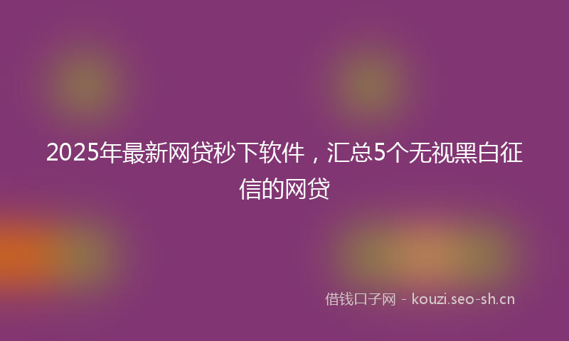 2025年最新网贷秒下软件，汇总5个无视黑白征信的网贷