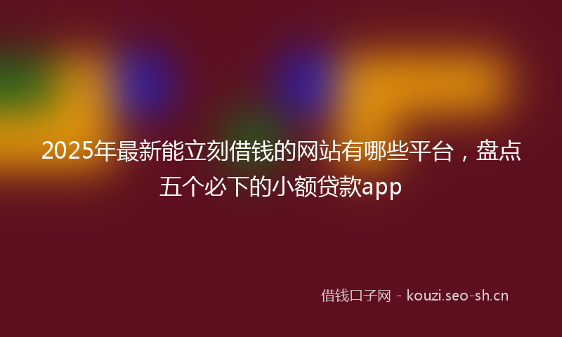 2025年最新能立刻借钱的网站有哪些平台，盘点五个必下的小额贷款app