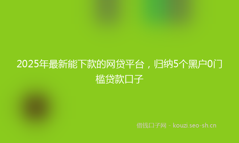 2025年最新能下款的网贷平台，归纳5个黑户0门槛贷款口子