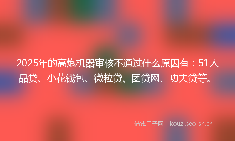2025年的高炮机器审核不通过什么原因有：51人品贷、小花钱包、微粒贷、团贷网、功夫贷等。