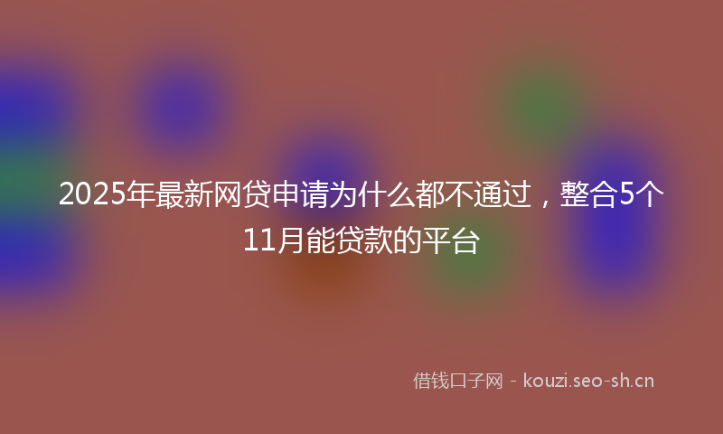2025年最新网贷申请为什么都不通过，整合5个11月能贷款的平台