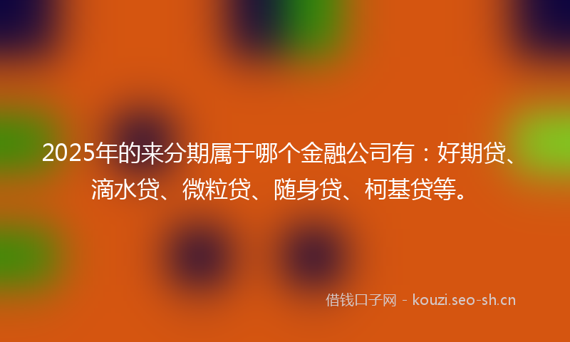 2025年的来分期属于哪个金融公司有：好期贷、滴水贷、微粒贷、随身贷、柯基贷等。