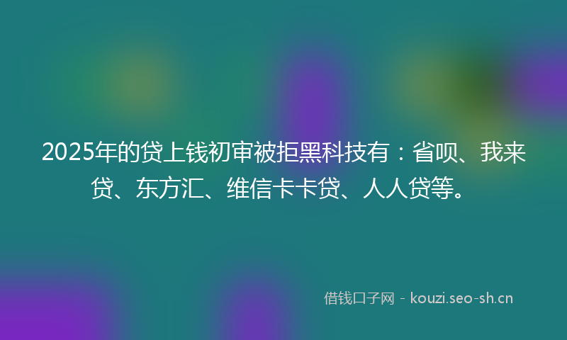 2025年的贷上钱初审被拒黑科技有：省呗、我来贷、东方汇、维信卡卡贷、人人贷等。