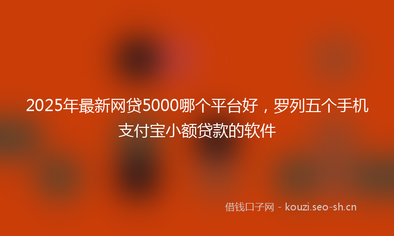 2025年最新网贷5000哪个平台好，罗列五个手机支付宝小额贷款的软件