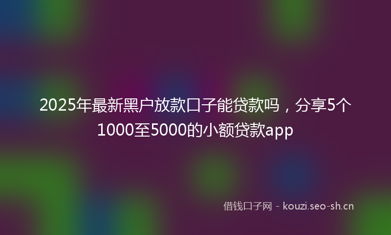 2025年最新黑户放款口子能贷款吗，分享5个1000至5000的小额贷款app