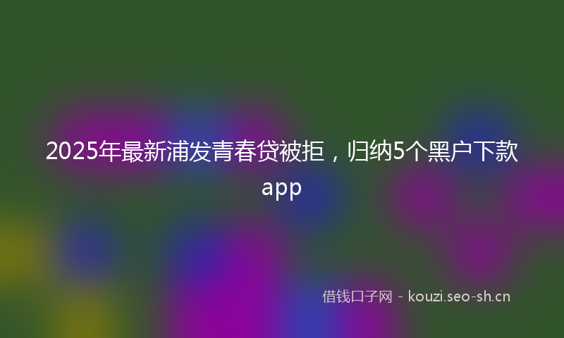 2025年最新浦发青春贷被拒，归纳5个黑户下款app